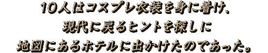 10人はコスプレ衣装を身に着け、現代に戻るヒントを探しに地図にあるホテルに出かけたのであった。