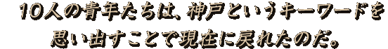 10人の青年たちは、神戸というキーワードを思い出すことで現在に戻れたのだ。